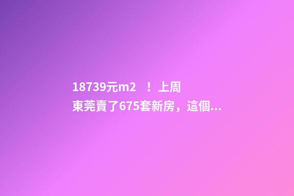 18739元/m2！上周東莞賣了675套新房，這個鎮(zhèn)房價突破3萬/m2！